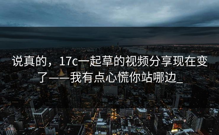说真的，17c一起草的视频分享现在变了——我有点心慌你站哪边_-第1张图片-17c一起草最新 - 高清短视频平台