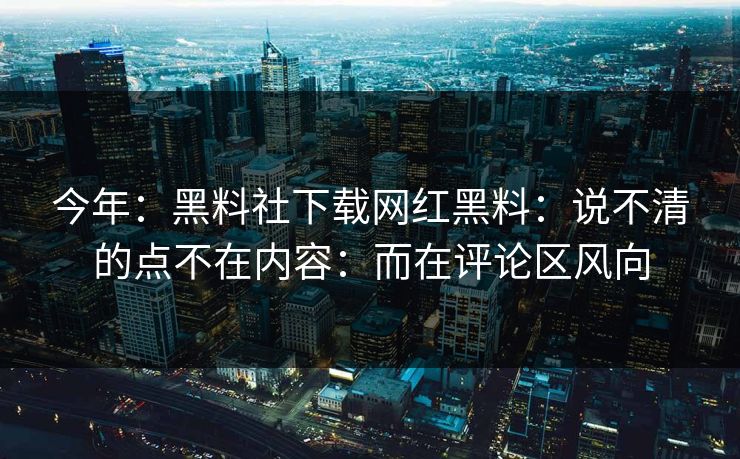 今年：黑料社下载网红黑料：说不清的点不在内容：而在评论区风向-第1张图片-17c一起草最新 - 高清短视频平台