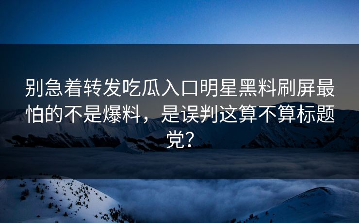别急着转发吃瓜入口明星黑料刷屏最怕的不是爆料，是误判这算不算标题党？-第1张图片-17c一起草最新 - 高清短视频平台