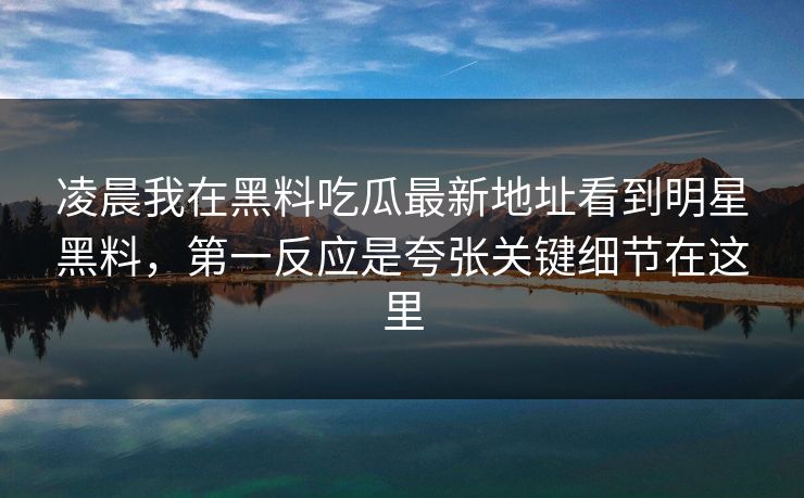 凌晨我在黑料吃瓜最新地址看到明星黑料，第一反应是夸张关键细节在这里-第1张图片-17c一起草最新 - 高清短视频平台