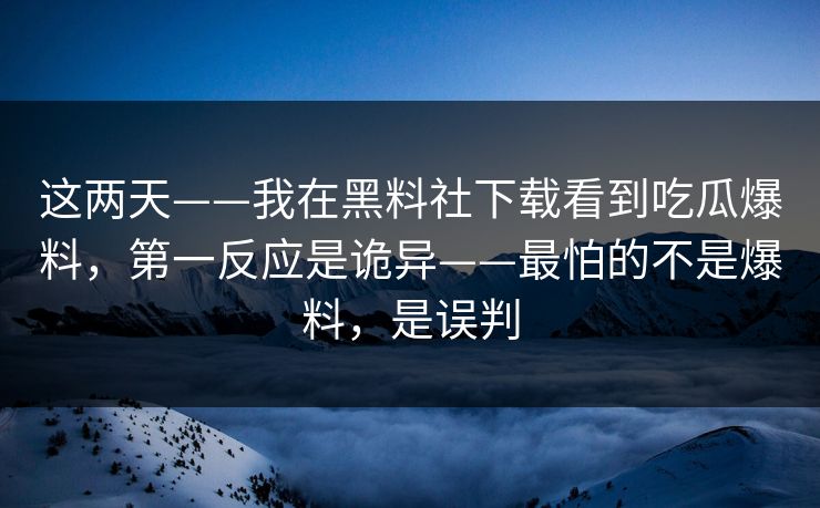 这两天——我在黑料社下载看到吃瓜爆料，第一反应是诡异——最怕的不是爆料，是误判-第1张图片-17c一起草最新 - 高清短视频平台