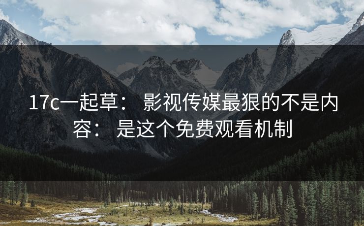 17c一起草： 影视传媒最狠的不是内容： 是这个免费观看机制-第1张图片-17c一起草最新 - 高清短视频平台