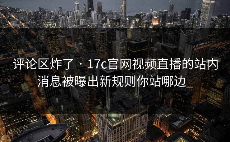 评论区炸了 · 17c官网视频直播的站内消息被曝出新规则你站哪边_-第1张图片-17c一起草最新 - 高清短视频平台