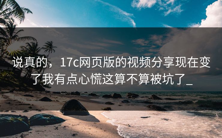说真的，17c网页版的视频分享现在变了我有点心慌这算不算被坑了_-第1张图片-17c一起草最新 - 高清短视频平台