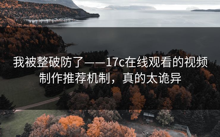 我被整破防了——17c在线观看的视频制作推荐机制，真的太诡异-第1张图片-17c一起草最新 - 高清短视频平台