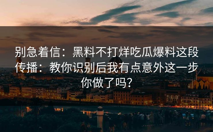 别急着信：黑料不打烊吃瓜爆料这段传播：教你识别后我有点意外这一步你做了吗？-第1张图片-17c一起草最新 - 高清短视频平台