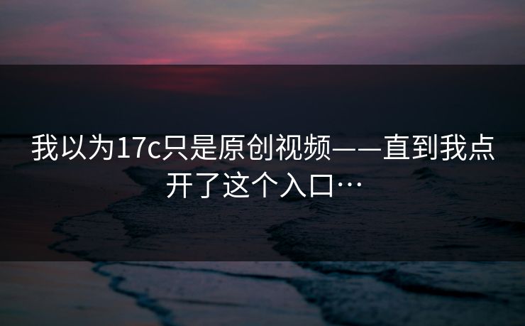 我以为17c只是原创视频——直到我点开了这个入口…-第1张图片-17c一起草最新 - 高清短视频平台