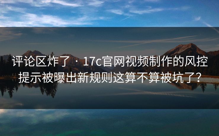 评论区炸了 · 17c官网视频制作的风控提示被曝出新规则这算不算被坑了？-第1张图片-17c一起草最新 - 高清短视频平台