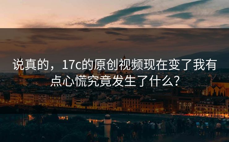 说真的，17c的原创视频现在变了我有点心慌究竟发生了什么？-第1张图片-17c一起草最新 - 高清短视频平台